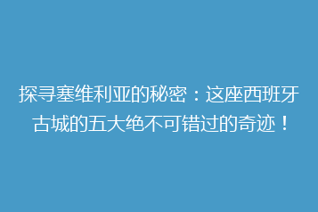 探寻塞维利亚的秘密:这座西班牙古城的五大绝不可错过的奇迹!