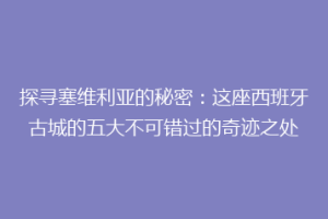 探寻塞维利亚的秘密：这座西班牙古城的五大不可错过的奇迹之处