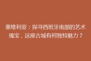 塞维利亚：探寻西班牙南部的艺术瑰宝，这座古城有何独特魅力？