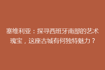塞维利亚:探寻西班牙南部的艺术瑰宝,这座古城有何独特魅力?