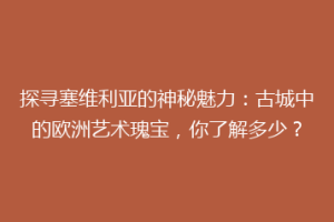探寻塞维利亚的神秘魅力：古城中的欧洲艺术瑰宝，你了解多少？