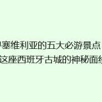 探寻塞维利亚的五大必游景点，揭开这座西班牙古城的神秘面纱！