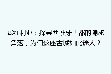 塞维利亚:探寻西班牙古都的隐秘角落,为何这座古城如此迷人?
