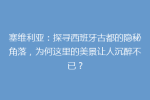 塞维利亚：探寻西班牙古都的隐秘角落，为何这里的美景让人沉醉不已？