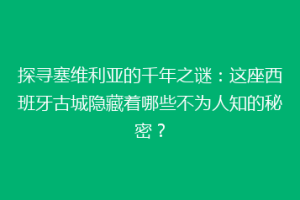 探寻塞维利亚的千年之谜：这座西班牙古城隐藏着哪些不为人知的秘密？