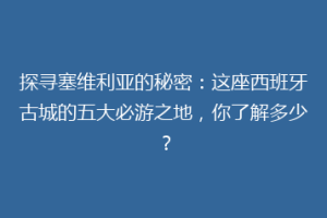 探寻塞维利亚的秘密：这座西班牙古城的五大必游之地，你了解多少？