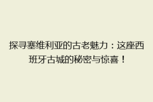 探寻塞维利亚的古老魅力：这座西班牙古城的秘密与惊喜！