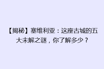 【揭秘】塞维利亚:这座古城的五大未解之谜,你了解多少?