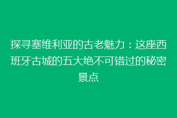 探寻塞维利亚的古老魅力:这座西班牙古城的五大绝不可错过的秘密景点