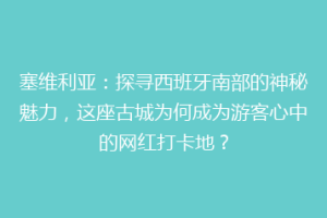 塞维利亚：探寻西班牙南部的神秘魅力，这座古城为何成为游客心中的网红打卡地？