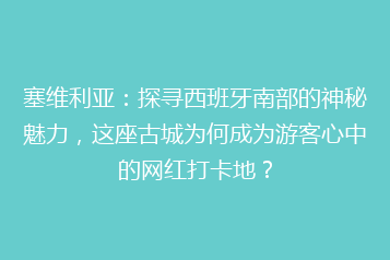 塞维利亚：探寻西班牙南部的神秘魅力，这座古城为何成为游客心中的网红打卡地？