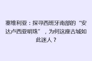 塞维利亚：探寻西班牙南部的“安达卢西亚明珠”，为何这座古城如此迷人？
