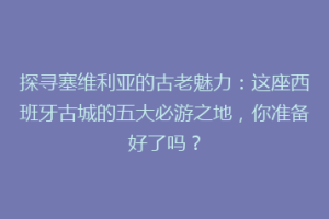 探寻塞维利亚的古老魅力：这座西班牙古城的五大必游之地，你准备好了吗？