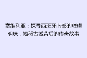 塞维利亚：探寻西班牙南部的璀璨明珠，揭秘古城背后的传奇故事