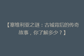 【塞维利亚之谜:古城背后的传奇故事,你了解多少?】