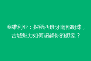 塞维利亚：探秘西班牙南部明珠，古城魅力如何超越你的想象？