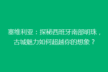 塞维利亚:探秘西班牙南部明珠,古城魅力如何超越你的想象?