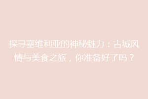 探寻塞维利亚的神秘魅力：古城风情与美食之旅，你准备好了吗？