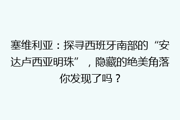 塞维利亚:探寻西班牙南部的“安达卢西亚明珠”,隐藏的绝美角落你发现了吗?