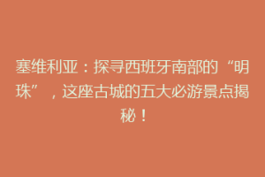 塞维利亚：探寻西班牙南部的“明珠”，这座古城的五大必游景点揭秘！