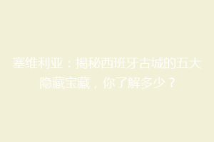 塞维利亚：揭秘西班牙古城的五大隐藏宝藏，你了解多少？