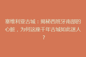 塞维利亚古城：揭秘西班牙南部的心脏，为何这座千年古城如此迷人？