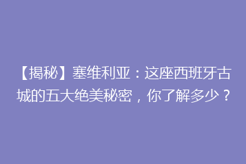 【揭秘】塞维利亚:这座西班牙古城的五大绝美秘密,你了解多少?