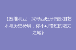 《塞维利亚：探寻西班牙南部的艺术与历史秘境，你不可错过的魅力之城》