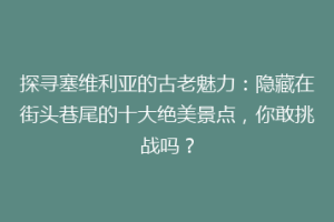 探寻塞维利亚的古老魅力：隐藏在街头巷尾的十大绝美景点，你敢挑战吗？
