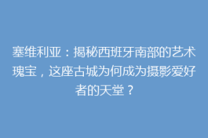 塞维利亚：揭秘西班牙南部的艺术瑰宝，这座古城为何成为摄影爱好者的天堂？