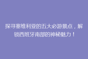 探寻塞维利亚的五大必游景点，解锁西班牙南部的神秘魅力！