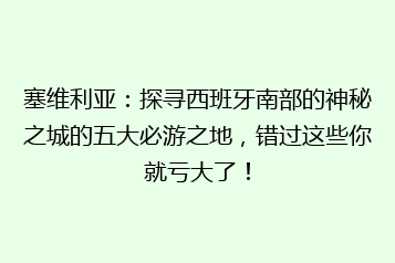 塞维利亚:探寻西班牙南部的神秘之城的五大必游之地,错过这些你就亏大了!