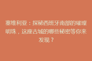塞维利亚：探秘西班牙南部的璀璨明珠，这座古城的哪些秘密等你来发现？
