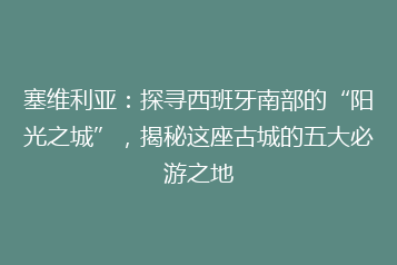 塞维利亚:探寻西班牙南部的“阳光之城”,揭秘这座古城的五大必游之地