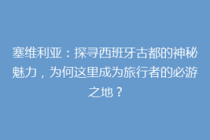 塞维利亚：探寻西班牙古都的神秘魅力，为何这里成为旅行者的必游之地？