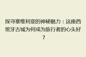 探寻塞维利亚的神秘魅力：这座西班牙古城为何成为旅行者的心头好？