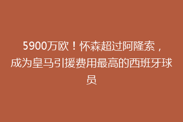 5900万欧!怀森超过阿隆索,成为皇马引援费用最高的西班牙球员
