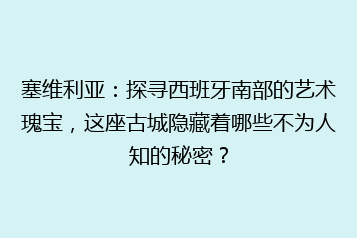 塞维利亚:探寻西班牙南部的艺术瑰宝,这座古城隐藏着哪些不为人知的秘密?