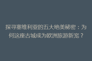 探寻塞维利亚的五大绝美秘密：为何这座古城成为欧洲旅游新宠？