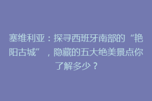 塞维利亚：探寻西班牙南部的“艳阳古城”，隐藏的五大绝美景点你了解多少？