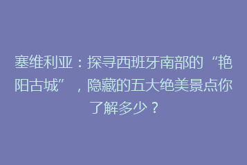 塞维利亚:探寻西班牙南部的“艳阳古城”,隐藏的五大绝美景点你了解多少?