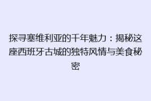 探寻塞维利亚的千年魅力：揭秘这座西班牙古城的独特风情与美食秘密