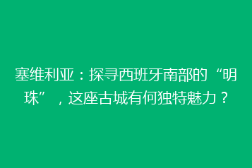 塞维利亚:探寻西班牙南部的“明珠”,这座古城有何独特魅力?