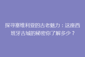探寻塞维利亚的古老魅力：这座西班牙古城的秘密你了解多少？