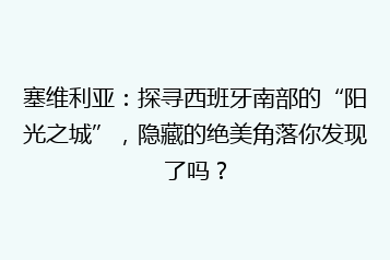 塞维利亚:探寻西班牙南部的“阳光之城”,隐藏的绝美角落你发现了吗?