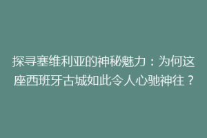 探寻塞维利亚的神秘魅力：为何这座西班牙古城如此令人心驰神往？
