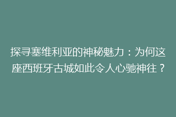 探寻塞维利亚的神秘魅力:为何这座西班牙古城如此令人心驰神往?