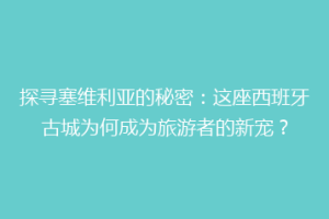 探寻塞维利亚的秘密：这座西班牙古城为何成为旅游者的新宠？