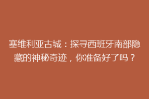 塞维利亚古城：探寻西班牙南部隐藏的神秘奇迹，你准备好了吗？