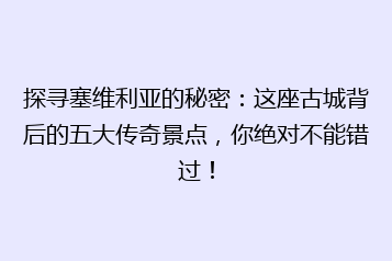 探寻塞维利亚的秘密:这座古城背后的五大传奇景点,你绝对不能错过!